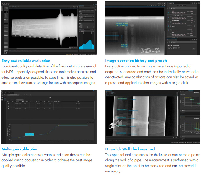Easy and reliable evaluation Consistent quality and detection of the finest details are essential  for NDT &ndash; specially designed filters and tools makes accurate and  effective evaluation possible. To save time, it is also possible to  save optimal evaluation settings for use with subsequent images. Image operation history and presets Every action applied to an image since it was imported or  acquired is recorded and each can be individually activated or  deactivated. Any combination of actions can also be saved as  a preset and applied to other images with a single click  Multi-gain calibration Multiple gain calibrations at various radiation doses can be  applied during acquisition in order to achieve the best image  quality possible One-click Wall Thickness Tool This optional tool determines the thickness at one or more points  along the wall of a pipe. The measurement is performed with a  single click on the point to be measured and can be moved if  necessary